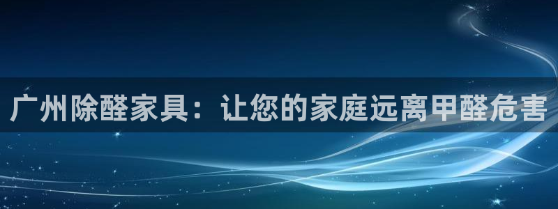 杏耀注册主管：广州除醛家具：让您的家庭远离甲醛危害