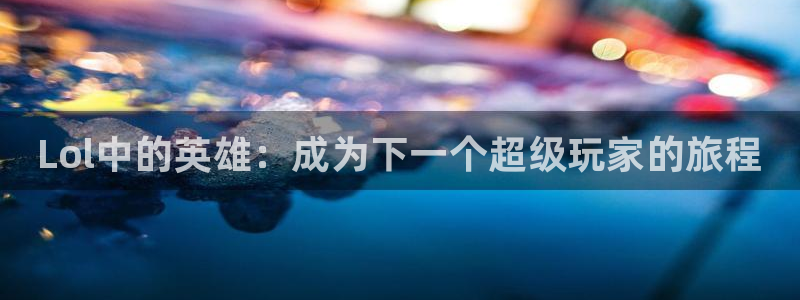 乐鱼电竞英雄联盟app官方：Lol中的英雄：成为下一个超级玩家的旅程