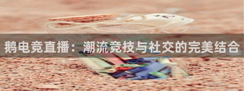 乐鱼电竞平台：鹅电竞直播：潮流竞技与社交的完美结合
