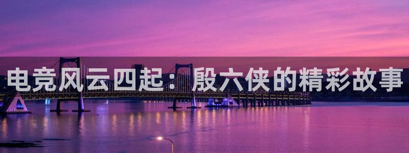 乐鱼电竞下载：电竞风云四起：殷六侠的精彩故事